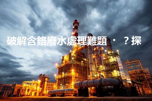 破解含鉻廢水處理難題？探尋高效低耗的創(chuàng)新方案！
